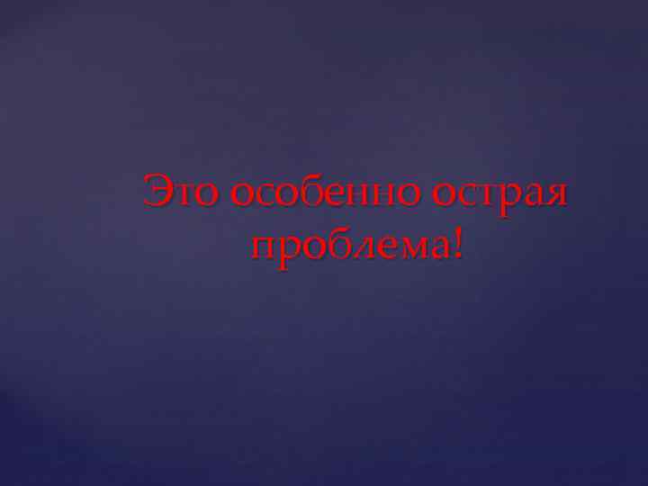 Это особенно острая проблема! 