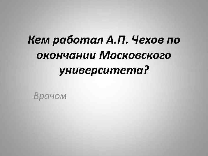 Кем работал А. П. Чехов по окончании Московского университета? Врачом 