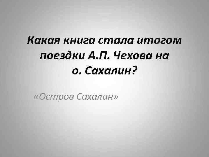 Какая книга стала итогом поездки А. П. Чехова на о. Сахалин? «Остров Сахалин» 