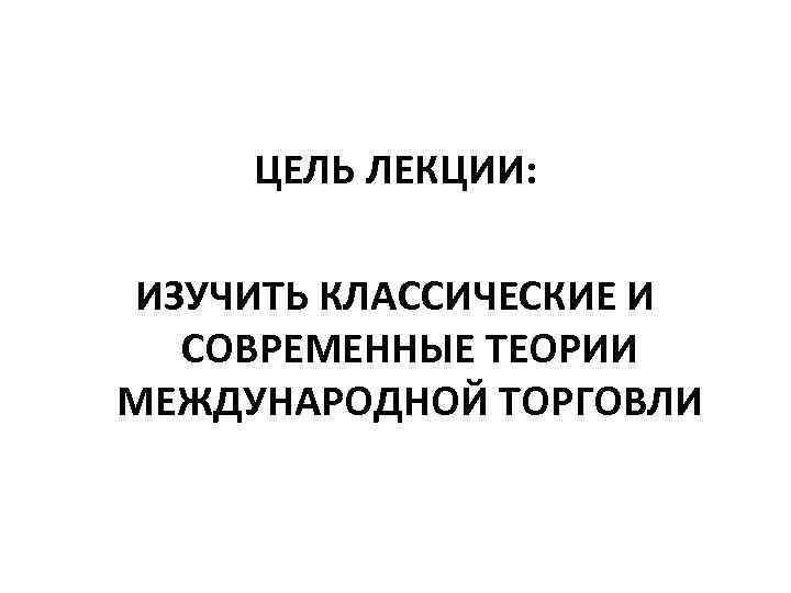 ЦЕЛЬ ЛЕКЦИИ: ИЗУЧИТЬ КЛАССИЧЕСКИЕ И СОВРЕМЕННЫЕ ТЕОРИИ МЕЖДУНАРОДНОЙ ТОРГОВЛИ 