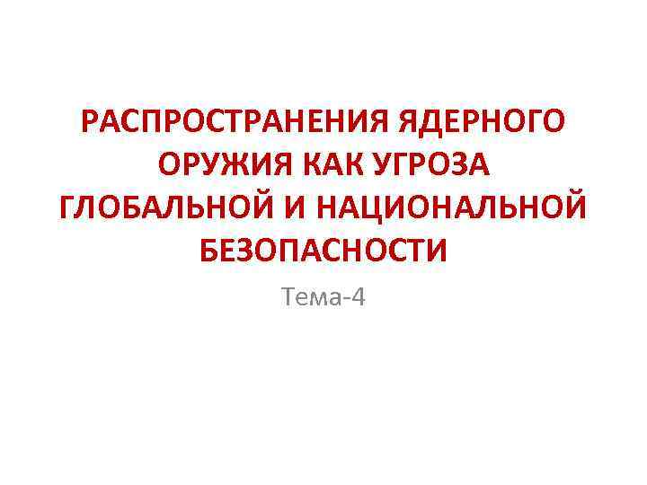 РАСПРОСТРАНЕНИЯ ЯДЕРНОГО ОРУЖИЯ КАК УГРОЗА ГЛОБАЛЬНОЙ И НАЦИОНАЛЬНОЙ БЕЗОПАСНОСТИ Тема-4 