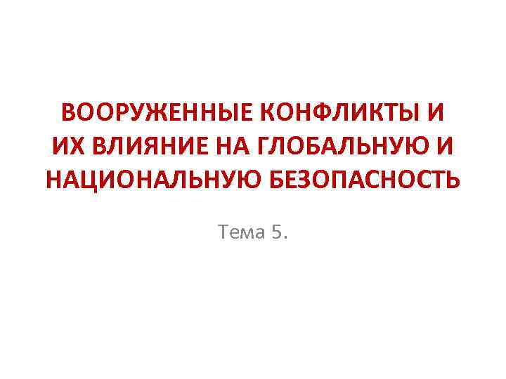 ВООРУЖЕННЫЕ КОНФЛИКТЫ И ИХ ВЛИЯНИЕ НА ГЛОБАЛЬНУЮ И НАЦИОНАЛЬНУЮ БЕЗОПАСНОСТЬ Тема 5. 