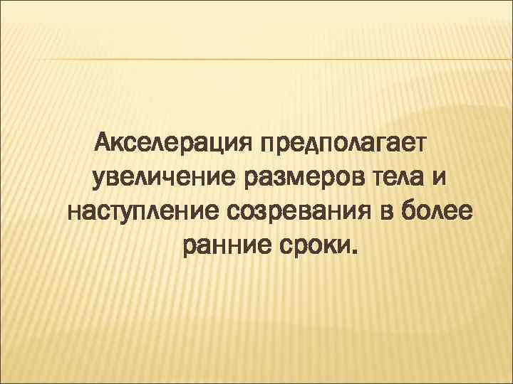 Акселерация предполагает увеличение размеров тела и наступление созревания в более ранние сроки. 