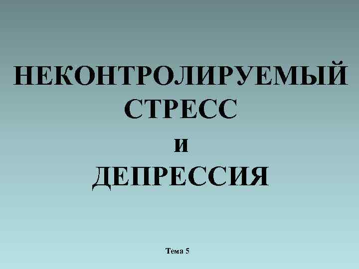 НЕКОНТРОЛИРУЕМЫЙ СТРЕСС и ДЕПРЕССИЯ Тема 5 