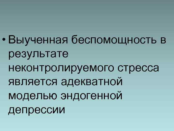  • Выученная беспомощность в результате неконтролируемого стресса является адекватной моделью эндогенной депрессии 