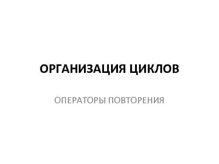 ОРГАНИЗАЦИЯ ЦИКЛОВ ОПЕРАТОРЫ ПОВТОРЕНИЯ 