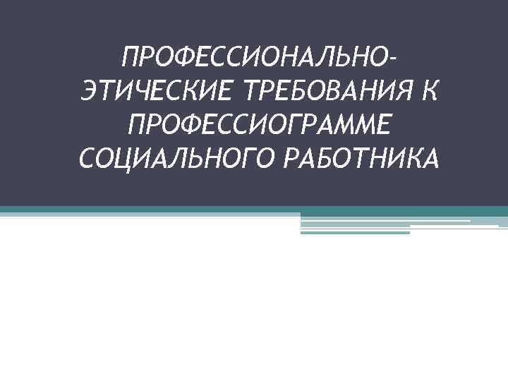 ПРОФЕССИОНАЛЬНОЭТИЧЕСКИЕ ТРЕБОВАНИЯ К ПРОФЕССИОГРАММЕ СОЦИАЛЬНОГО РАБОТНИКА 