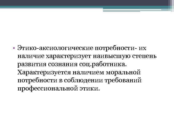  • Этико-аксиологические потребности- их наличие характеризует наивысшую степень развития сознания соц. работника. Характеризуется