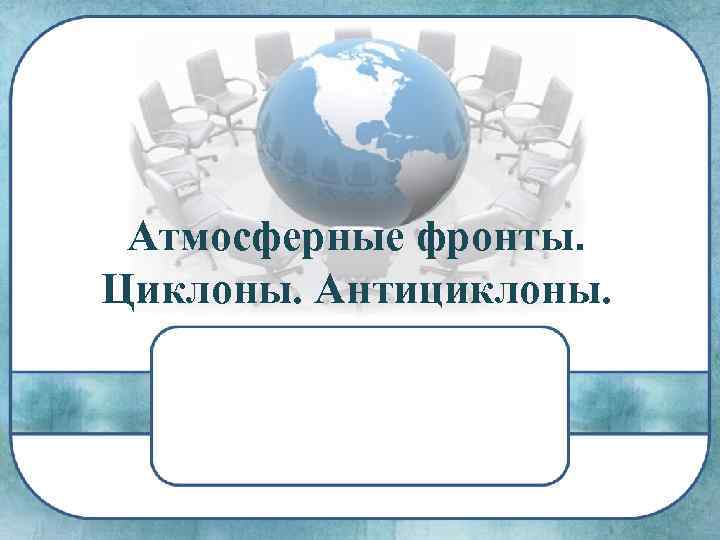 Атмосферные фронты. Циклоны. Антициклоны. 