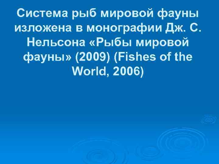 Система рыб мировой фауны изложена в монографии Дж. С. Нельсона «Рыбы мировой фауны» (2009)