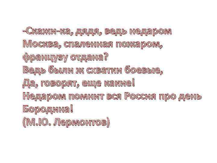 -Скажи-ка, дядя, ведь недаром Москва, спаленная пожаром, французу отдана? Ведь были ж схватки боевые,