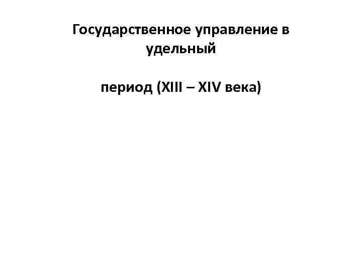 Государственное управление в удельный период (XIII – XIV века) 