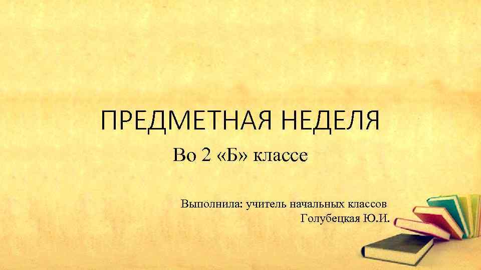 ПРЕДМЕТНАЯ НЕДЕЛЯ Во 2 «Б» классе Выполнила: учитель начальных классов Голубецкая Ю. И. 