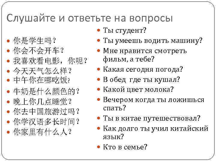 Слушайте и ответьте на вопросы 你是学生吗？ 你会不会开车？ 我喜欢看电影，你呢？ 今天天气怎么样？ 中午你在哪吃饭? 牛奶是什么颜色的？ 晚上你几点睡觉？ 你去中国旅游过吗？ 你学汉语多长时间？