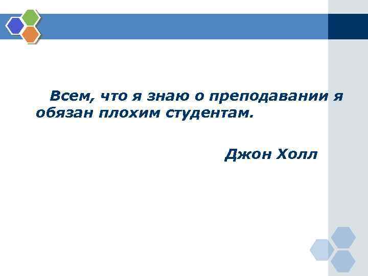 Всем, что я знаю о преподавании я обязан плохим студентам. Джон Холл 