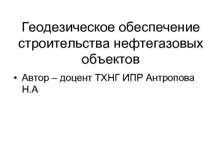 Геодезическое обеспечение строительства нефтегазовых объектов • Автор – доцент ТХНГ ИПР Антропова Н. А