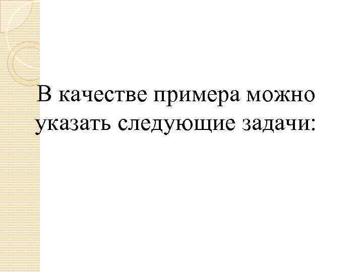 В качестве примера можно указать следующие задачи: 