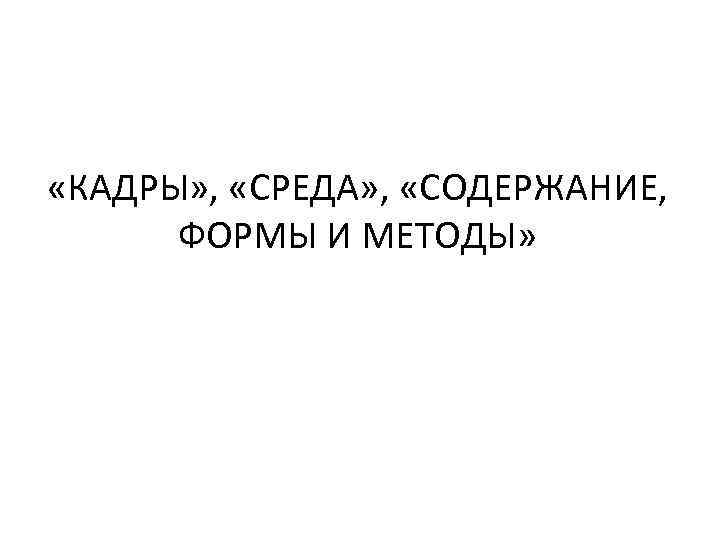  «КАДРЫ» , «СРЕДА» , «СОДЕРЖАНИЕ, ФОРМЫ И МЕТОДЫ» 