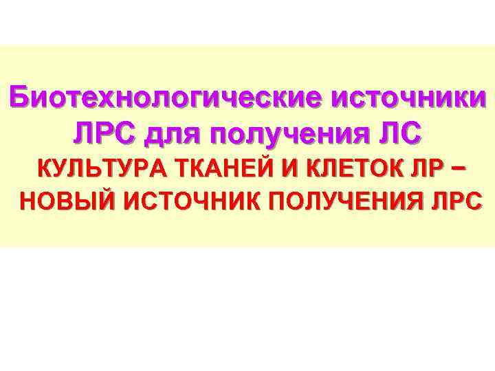 Биотехнологические источники ЛРС для получения ЛС КУЛЬТУРА ТКАНЕЙ И КЛЕТОК ЛР − НОВЫЙ ИСТОЧНИК