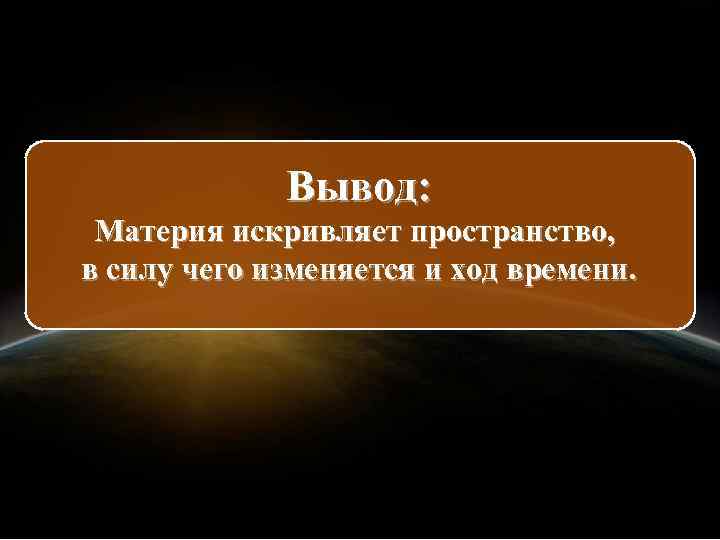 Вывод: Материя искривляет пространство, в силу чего изменяется и ход времени. 
