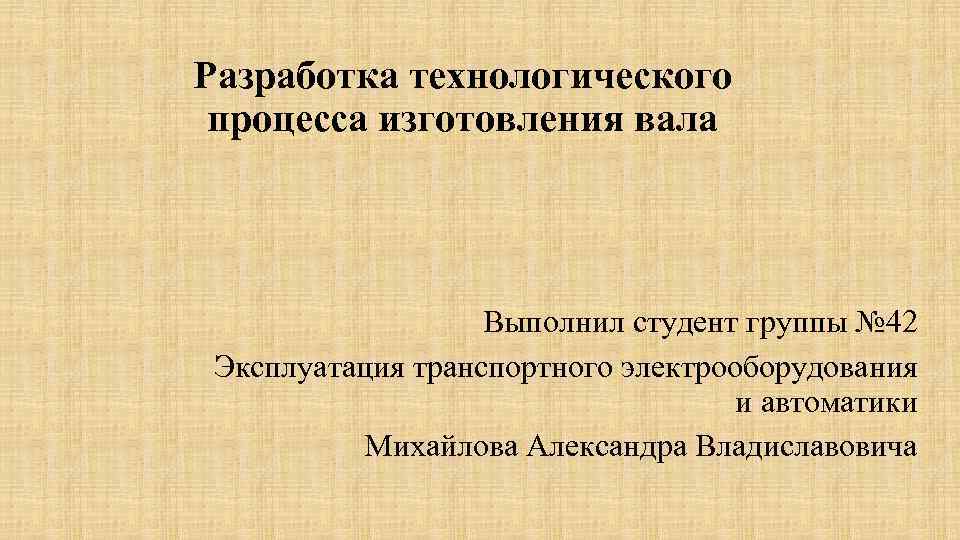 Разработка технологического процесса изготовления вала Выполнил студент группы № 42 Эксплуатация транспортного электрооборудования и