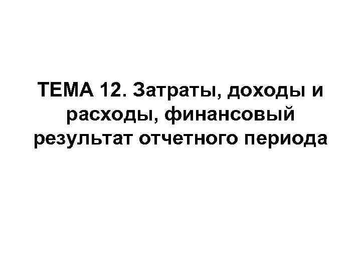 ТЕМА 12. Затраты, доходы и расходы, финансовый результат отчетного периода 