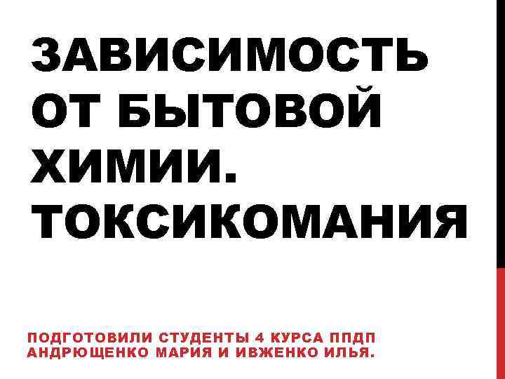 ЗАВИСИМОСТЬ ОТ БЫТОВОЙ ХИМИИ. ТОКСИКОМАНИЯ ПОДГОТОВИЛИ СТУДЕНТЫ 4 КУРСА ППДП АНДРЮЩЕНКО МАРИЯ И ИВЖЕНКО