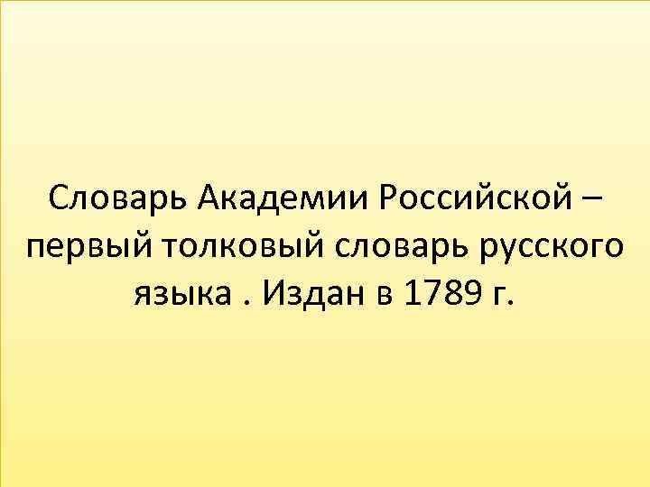 Словарь Академии Российской – первый толковый словарь русского языка. Издан в 1789 г. 