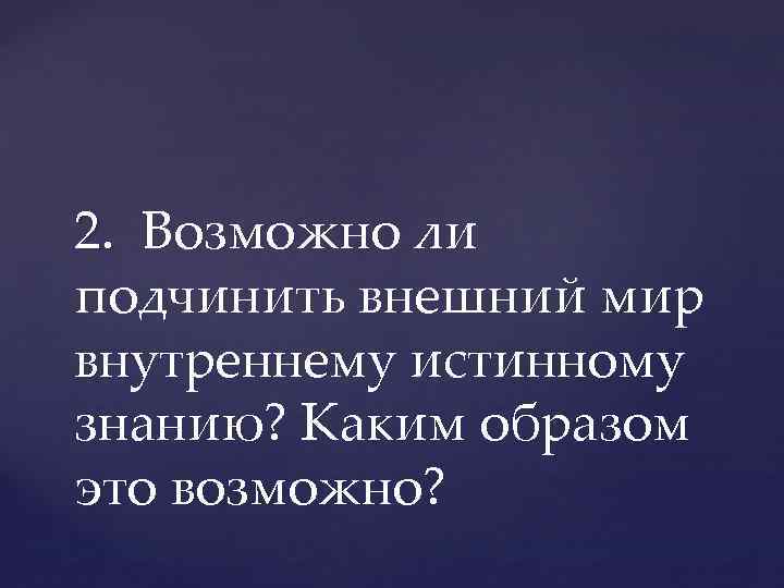 2. Возможно ли 2. подчинить внешний мир внутреннему истинному знанию? Каким образом это возможно?