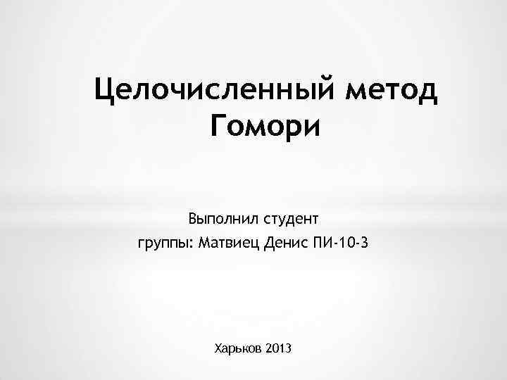 Целочисленный метод Гомори Выполнил студент группы: Матвиец Денис ПИ-10 -3 Харьков 2013 