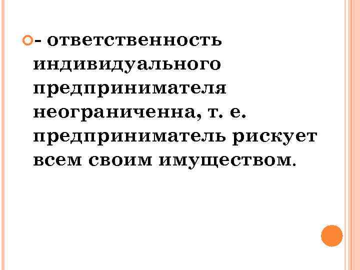  - ответственность индивидуального предпринимателя неограниченна, т. е. предприниматель рискует всем своим имуществом. 