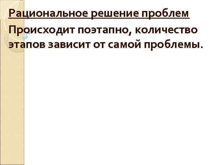 Рациональное решение проблем Происходит поэтапно, количество этапов зависит от самой проблемы. 