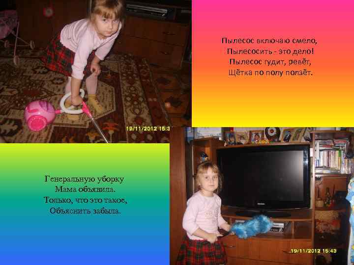 Пылесос включаю смело, Пылесосить - это дело! Пылесос гудит, ревёт, Щётка по полу ползёт.