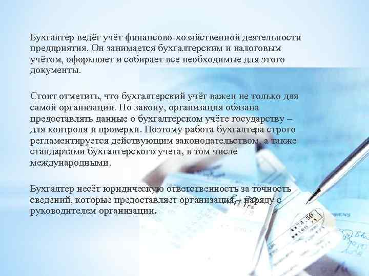 Бухгалтер ведёт учёт финансово-хозяйственной деятельности предприятия. Он занимается бухгалтерским и налоговым учётом, оформляет и