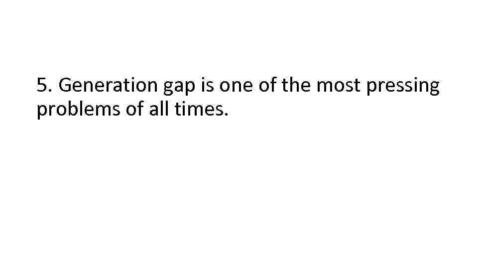 5. Generation gap is one of the most pressing problems of all times. 