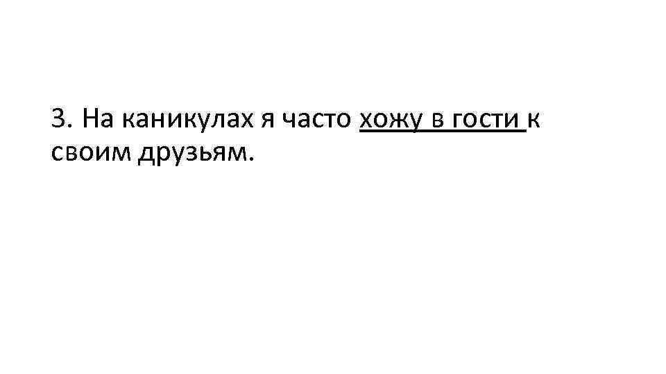 3. На каникулах я часто хожу в гости к своим друзьям. 