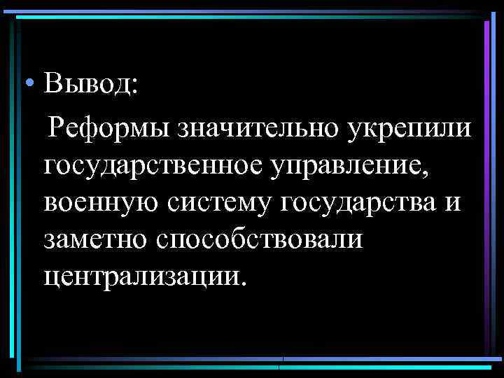  • Вывод: Реформы значительно укрепили государственное управление, военную систему государства и заметно способствовали