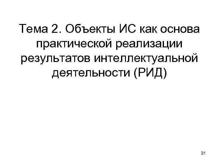 Тема 2. Объекты ИС как основа практической реализации результатов интеллектуальной деятельности (РИД) 31 