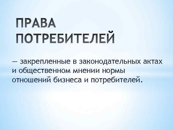 — закрепленные в законодательных актах и общественном мнении нормы отношений бизнеса и потребителей. 