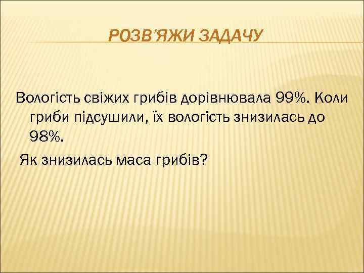 РОЗВ’ЯЖИ ЗАДАЧУ Вологість свіжих грибів дорівнювала 99%. Коли гриби підсушили, їх вологість знизилась до