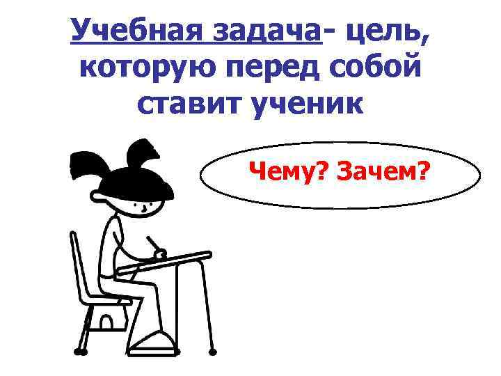 Учебная задача- цель, которую перед собой ставит ученик Чему? Зачем? 