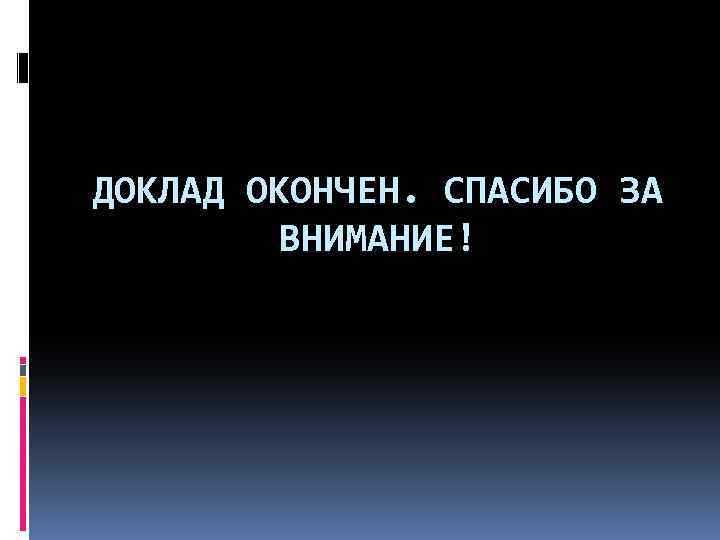 ДОКЛАД ОКОНЧЕН. СПАСИБО ЗА ВНИМАНИЕ! 