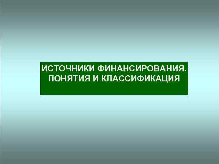 ИСТОЧНИКИ ФИНАНСИРОВАНИЯ. ПОНЯТИЯ И КЛАССИФИКАЦИЯ 