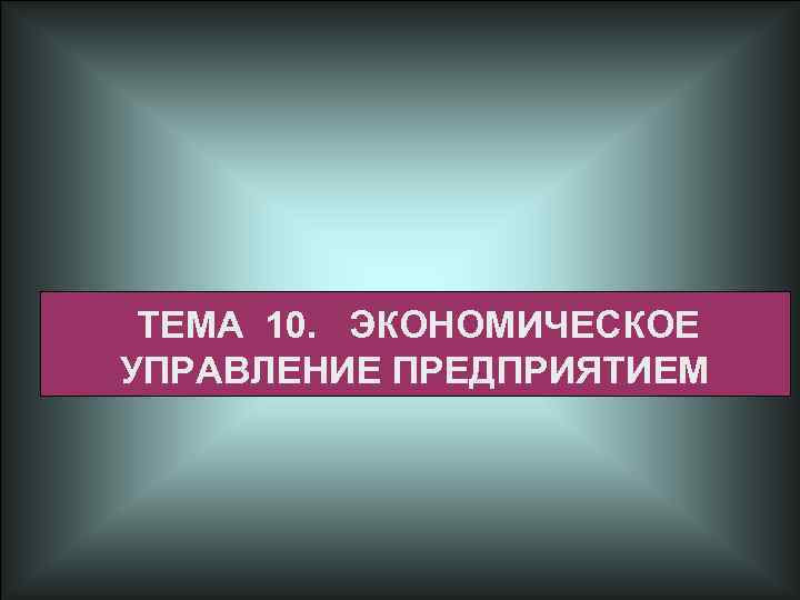 ТЕМА 10. ЭКОНОМИЧЕСКОЕ УПРАВЛЕНИЕ ПРЕДПРИЯТИЕМ 