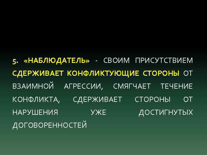 5. «НАБЛЮДАТЕЛЬ» - СВОИМ ПРИСУТСТВИЕМ СДЕРЖИВАЕТ КОНФЛИКТУЮЩИЕ СТОРОНЫ ОТ ВЗАИМНОЙ АГРЕССИИ, СМЯГЧАЕТ КОНФЛИКТА, СДЕРЖИВАЕТ