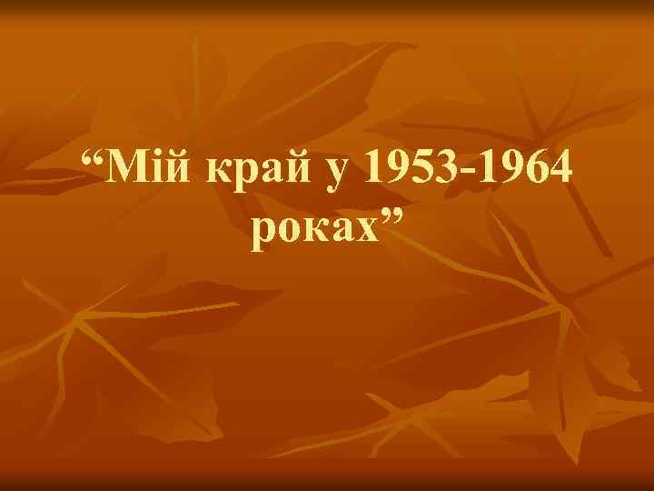 “Мій край у 1953 -1964 роках” 