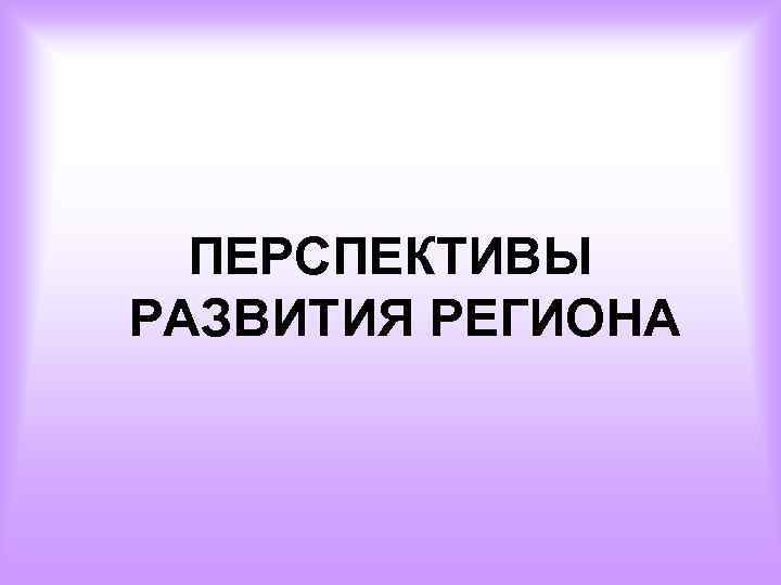 ПЕРСПЕКТИВЫ РАЗВИТИЯ РЕГИОНА 