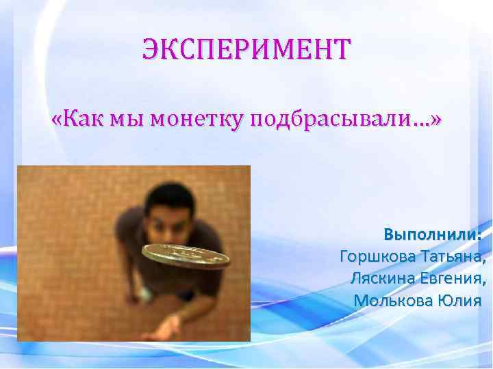 ЭКСПЕРИМЕНТ «Как мы монетку подбрасывали…» Выполнили: Горшкова Татьяна, Ляскина Евгения, Молькова Юлия 