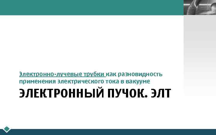 LOGO Электронно-лучевые трубки как разновидность применения электрического тока в вакууме ЭЛЕКТРОННЫЙ ПУЧОК. ЭЛТ 