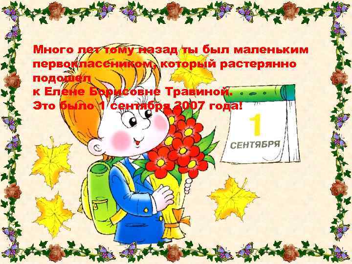 Много лет тому назад ты был маленьким первоклассником, который растерянно подошел к Елене Борисовне
